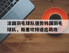 乐鱼 vip 注册-法国羽毛球队强势韩国羽毛球队，斯里坎特送出助攻的简单介绍