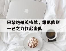乐鱼体育网站入口-包含巴黎绝杀英格兰，维尼修斯一己之力扛起全队的词条